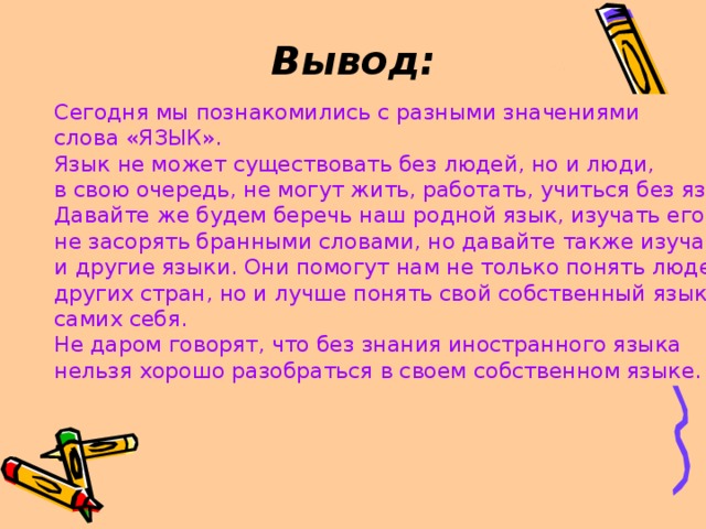 Вывод: Сегодня мы познакомились с разными значениями слова «ЯЗЫК». Язык не может существовать без людей, но и люди, в свою очередь, не могут жить, работать, учиться без языка. Давайте же будем беречь наш родной язык, изучать его, не засорять бранными словами, но давайте также изучать и другие языки. Они помогут нам не только понять людей других стран, но и лучше понять свой собственный язык, самих себя. Не даром говорят, что без знания иностранного языка нельзя хорошо разобраться в своем собственном языке.