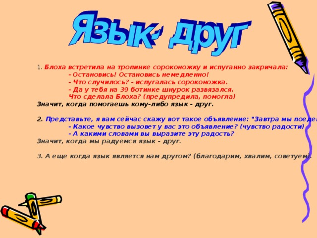 1. Блоха встретила на тропинке сороконожку и испуганно закричала:   - Остановись! Остановись немедленно!  - Что случилось? - испугалась сороконожка.  - Да у тебя на 39 ботинке шнурок развязался.  Что сделала Блоха? (предупредила, помогла) Значит, когда помогаешь кому-либо язык - друг.  2. Представьте, я вам сейчас скажу вот такое объявление: 