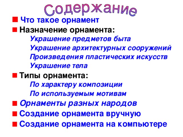 Что такое орнамент  Назначение орнамента: Украшение предметов быта Украшение архитектурных сооружений Произведения пластических искусств Украшение тела Украшение предметов быта Украшение архитектурных сооружений Произведения пластических искусств Украшение тела Украшение предметов быта Украшение архитектурных сооружений Произведения пластических искусств Украшение тела  Типы орнамента: По характеру композиции По используемым мотивам По характеру композиции По используемым мотивам По характеру композиции По используемым мотивам  Орнаменты разных народов  Создание орнамента вручную  Создание орнамента на компьютере