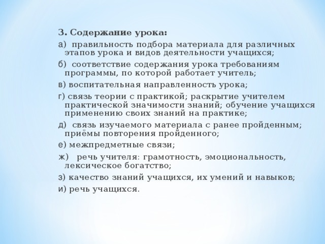 3. Содержание урока: а ) правильность подбора материала для различных этапов урока и видов деятельности учащихся; б ) соответствие содержания урока требованиям программы, по которой работает учитель; в ) воспитательная направленность урока; г ) связь теории с практикой; раскрытие учителем практической значимости знаний; обучение учащихся применению своих знаний на практике; д ) связь изучаемого материала с ранее пройденным; приёмы повторения пройденного; е ) межпредметные связи; ж ) речь учителя: грамотность, эмоциональность, лексическое богатство; з ) качество знаний учащихся, их умений и навыков; и ) речь учащихся.