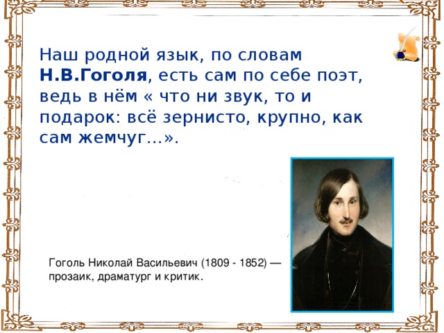 Наш родной язык, по словам Н.В.Гоголя , есть сам по себе поэт, ведь в нём « что ни звук, то и подарок: всё зернисто, крупно, как сам жемчуг…». Гоголь Николай Васильевич (1809 - 1852) — прозаик, драматург и критик.