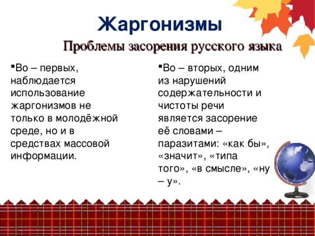 Жаргонизмы Проблемы засорения русского языка Во – первых, наблюдается использование жаргонизмов не только в молодёжной среде, но и в средствах массовой Во – вторых, одним из нарушений содержательности и чистоты речи является засорение её словами – паразитами: «как бы», «значит», «типа того», «в смысле», «ну – у». информации.