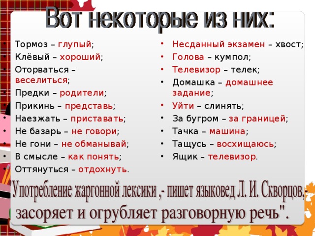 Тормоз – глупый ; Клёвый – хороший ; Оторваться – веселиться ; Предки – родители ; Прикинь – представь ; Наезжать – приставать ; Не базарь – не говори ; Не гони – не обманывай ; В смысле – как понять ; Оттянуться – отдохнуть .  Несданный экзамен – хвост; Голова – кумпол; Телевизор – телек; Домашка – домашнее задание ; Уйти – слинять; За бугром – за границей ; Тачка – машина ; Тащусь – восхищаюсь ; Ящик – телевизор .