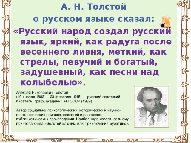 А. Н. Толстой  о русском языке сказал: «Русский народ создал русский язык, яркий, как радуга после весеннего ливня, меткий, как стрелы, певучий и богатый, задушевный, как песни над колыбелью».  Алексей Николаевич Толстой (10 января 1883 — 23 февраля 1945) — русский советский писатель, граф, академик АН СССР (1939). Автор социально-психологических, исторических и научно-фантастических романов, повестей и рассказов, публицистических произведений. Наибольшую известность ему принесла книга «Золотой ключик, или Приключения Буратино».