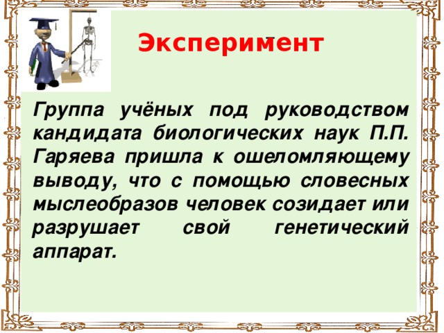 Эксперимент Группа учёных под руководством кандидата биологических наук П.П. Гаряева пришла к ошеломляющему выводу, что с помощью словесных мыслеобразов человек созидает или разрушает свой генетический аппарат.