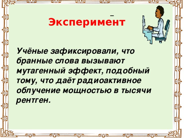 Эксперимент Учёные зафиксировали, что бранные слова вызывают мутагенный эффект, подобный тому, что даёт радиоактивное облучение мощностью в тысячи рентген.