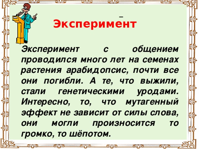 Эксперимент Эксперимент с общением проводился много лет на семенах растения арабидопсис, почти все они погибли. А те, что выжили, стали генетическими уродами. Интересно, то, что мутагенный эффект не зависит от силы слова, они могли произносится то громко, то шёпотом.