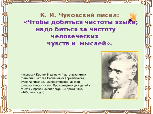 К. И. Чуковский писал:  «Чтобы добиться чистоты языка, надо биться за чистоту человеческих чувств и мыслей».            Чуковский Корней Иванович (настоящие имя и фамилия Николай Васильевич Корнейчуков) - русский писатель, литературовед, доктор филологических наук. Произведения для детей в стихах и прозе («Мойдодыр», «Тараканище», «Айболит» и др.)