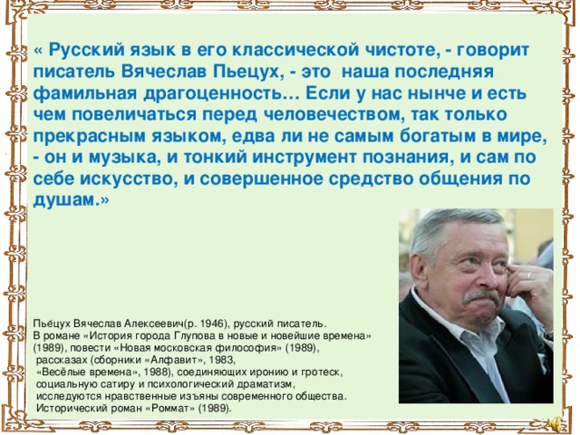 « Русский язык в его классической чистоте, - говорит писатель Вячеслав Пьецух, - это наша последняя фамильная драгоценность… Если у нас нынче и есть чем повеличаться перед человечеством, так только прекрасным языком, едва ли не самым богатым в мире, - он и музыка, и тонкий инструмент познания, и сам по себе искусство, и совершенное средство общения по душам.»      Пье́цух Вячеслав Алексеевич(р. 1946), русский писатель. В романе «История города Глупова в новые и новейшие времена» (1989), повести «Новая московская философия» (1989),  рассказах (сборники «Алфавит», 1983,  «Весёлые времена», 1988), соединяющих иронию и гротеск,  социальную сатиру и психологический драматизм,  исследуются нравственные изъяны современного общества.  Исторический роман «Роммат» (1989).