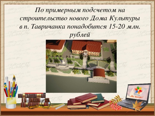По примерным подсчетом на строительство нового Дома Культуры в п. Тавричанка понадобится 15-20 млн. рублей