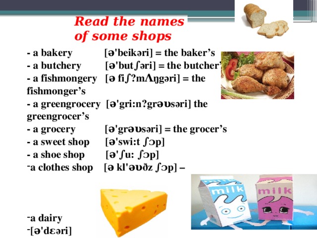 Read the names of some shops - a bakery [ə'beikәri] = the baker’s - a butchery [ə'but∫әri] = the butcher’s - a fishmongery [ə fi∫ˏmΛŋgәri] = the fishmonger’s - a greengrocery [ə'gri:nˏgrəυsәri] the greengrocer’s - a grocery [ə'grəυsәri] = the grocer’s - a sweet shop [ə'swi:t ∫ɔp] - a shoe shop [ə'∫u: ∫ɔp] a clothes shop [ə kl'əυ ð z ∫ɔp] –    a dairy [ə'dεәri]