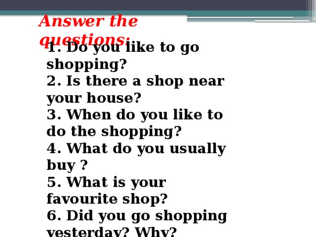 Answer the questions:  1. Do you like to go shopping? 2. Is there a shop near your house? 3. When do you like to do the shopping? 4. What do you usually buy ? 5. What is your favourite shop? 6. Did you go shopping yesterday? Why?