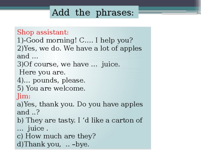Add the phrases: Shop assistant: 1)-Good morning! C…. I help you? 2)Yes, we do. We have a lot of apples and … 3)Of course, we have … juice.  Here you are. 4)… pounds, please. 5) You are welcome. Jim: a)Yes, thank you. Do you have apples and ..? b) They are tasty. I ‘d like a carton of … juice . c) How much are they? d)Thank you, .. –bye.