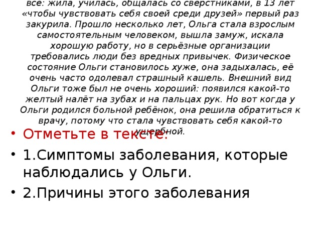 Молодая жительница Тогура, назовём её Ольга, была как все: жила, училась, общалась со сверстниками, в 13 лет «чтобы чувствовать себя своей среди друзей» первый раз закурила. Прошло несколько лет, Ольга стала взрослым самостоятельным человеком, вышла замуж, искала хорошую работу, но в серьёзные организации требовались люди без вредных привычек. Физическое состояние Ольги становилось хуже, она задыхалась, её очень часто одолевал страшный кашель. Внешний вид Ольги тоже был не очень хороший: появился какой-то желтый налёт на зубах и на пальцах рук. Но вот когда у Ольги родился больной ребёнок, она решила обратиться к врачу, потому что стала чувствовать себя какой-то ущербной.