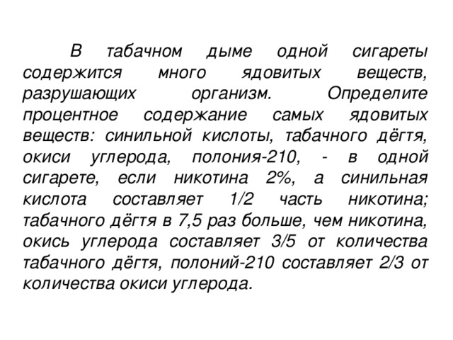 В табачном дыме одной сигареты содержится много ядовитых веществ, разрушающих организм. Определите процентное содержание самых ядовитых веществ: синильной кислоты, табачного дёгтя, окиси углерода, полония-210, - в одной сигарете, если никотина 2%, а синильная кислота составляет 1/2 часть никотина; табачного дёгтя в 7,5 раз больше, чем никотина, окись углерода составляет 3/5 от количества табачного дёгтя, полоний-210 составляет 2/3 от количества окиси углерода.