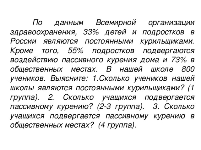 По данным Всемирной организации здравоохранения, 33% детей и подростков в России являются постоянными курильщиками. Кроме того, 55% подростков подвергаются воздействию пассивного курения дома и 73% в общественных местах. В нашей школе 800 учеников. Выясните: 1.Сколько учеников нашей школы являются постоянными курильщиками? (1 группа). 2. Сколько учащихся подвергается пассивному курению? (2-3 группа). 3. Сколько учащихся подвергается пассивному курению в общественных местах? (4 группа).