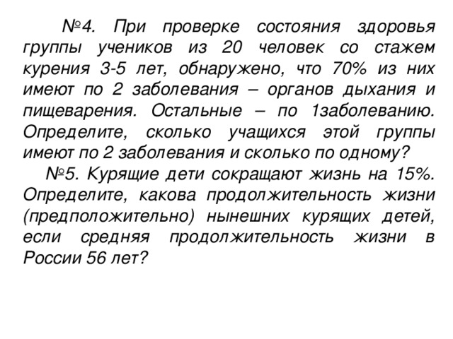 № 4. При проверке состояния здоровья группы учеников из 20 человек со стажем курения 3-5 лет, обнаружено, что 70% из них имеют по 2 заболевания – органов дыхания и пищеварения. Остальные – по 1заболеванию. Определите, сколько учащихся этой группы имеют по 2 заболевания и сколько по одному? № 5. Курящие дети сокращают жизнь на 15%. Определите, какова продолжительность жизни (предположительно) нынешних курящих детей, если средняя продолжительность жизни в России 56 лет?