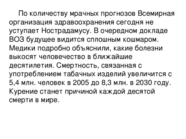 По количеству мрачных прогнозов Всемирная организация здравоохранения сегодня не уступает Нострадамусу. В очередном докладе ВОЗ будущее видится сплошным кошмаром. Медики подробно объяснили, какие болезни выкосят человечество в ближайшие десятилетия. Смертность, связанная с употреблением табачных изделий увеличится с 5,4 млн. человек в 2005 до 8,3 млн. в 2030 году. Курение станет причиной каждой десятой смерти в мире.