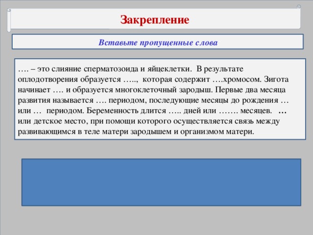 Закрепление  Вставьте пропущенные слова : … . – это слияние сперматозоида и яйцеклетки. В результате оплодотворения образуется ….., которая содержит ….хромосом. Зигота начинает …. и образуется многоклеточный зародыш. Первые два месяца развития называется …. периодом, последующие месяцы до рождения … или … периодом. Беременность длится ….. дней или ……. месяцев. … или детское место, при помощи которого осуществляется связь между развивающимся в теле матери зародышем и организмом матери. Ответы: Оплодотворение, зигота, 46 хромосом, дробиться, эмбриональный, плодный, плацентарный, 280 дней, 9 месяцев, плацента.