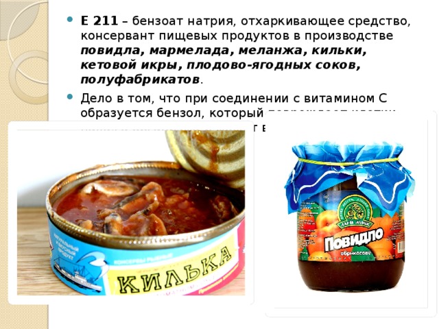 Е 211  – бензоат натрия, отхаркивающее средство, консервант пищевых продуктов в производстве повидла, мармелада, меланжа, кильки, кетовой икры, плодово-ягодных соков, полуфабрикатов . Дело в том, что при соединении с витамином С образуется бензол, который повреждает клетки нашего организма и может вызвать онкологию.