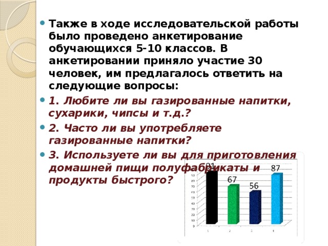 Также в ходе исследовательской работы было проведено анкетирование обучающихся 5-10 классов. В анкетировании приняло участие 30 человек, им предлагалось ответить на следующие вопросы: 1. Любите ли вы газированные напитки, сухарики, чипсы и т.д.? 2. Часто ли вы употребляете газированные напитки? 3. Используете ли вы для приготовления домашней пищи полуфабрикаты и продукты быстрого?