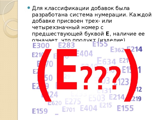 Для классификации добавок была разработана система нумерации. Каждой добавке присвоен трех- или четырехзначный номер с предшествующей буквой Е , наличие ее означает, что продукт (изделие) произведено в Европе.