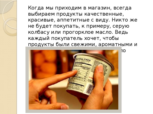 Когда мы приходим в магазин, всегда выбираем продукты качественные, красивые, аппетитные с виду. Никто же не будет покупать, к примеру, серую колбасу или прогорклое масло. Ведь каждый покупатель хочет, чтобы продукты были свежими, ароматными и приятными на вкус. И этому немало способствуют пищевые добавки.