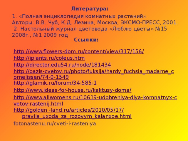 Литература: 1. «Полная энциклопедия комнатных растений» Авторы: В.В. Чуб, К.Д. Лезина, Москва, ЭКСМО-ПРЕСС, 2001.  2. Настольный журнал цветовода «Люблю цветы» №15 2008г., №1 2009 год Ссылки: http://www.flowers-dom.ru/content/view/317/156/ http://iplants.ru/coleus.htm http://director.edu54.ru/node/181434 http://oazis-cvetov.ru/photo/fuksija/hardy_fuchsia_madame_cornelissen/74-0-1549 http://glamik.ru/forum/34-585-1 http://www.ideas-for-house.ru/kaktusy-doma/ http://www.allwomens.ru/10619-udobreniya-dlya-komnatnyx-cvetov-rastenij.html http://golden - land.ru / articles /2010/05/17/ pravila_uxoda_za_rozovym_kalanxoe.html fotonastenu.ru/cveti-i-rasteniya