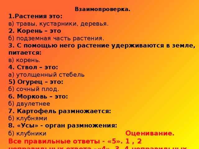 Взаимопроверка. 1.Растения это: в) травы, кустарники, деревья. 2. Корень – это б) подземная часть растения. 3. С помощью него растение удерживаются в земле, питается: в) корень. 4. Ствол – это: а) утолщенный стебель 5) Огурец – это: б) сочный плод. 6. Морковь – это: б) двулетнее  7. Картофель размножается: б) клубнями 8. «Усы» - орган размножения: б) клубники Оценивание. Все правильные ответы - «5». 1 , 2 неправильных ответа –«4». 3, 4 неправильных ответа – «3».