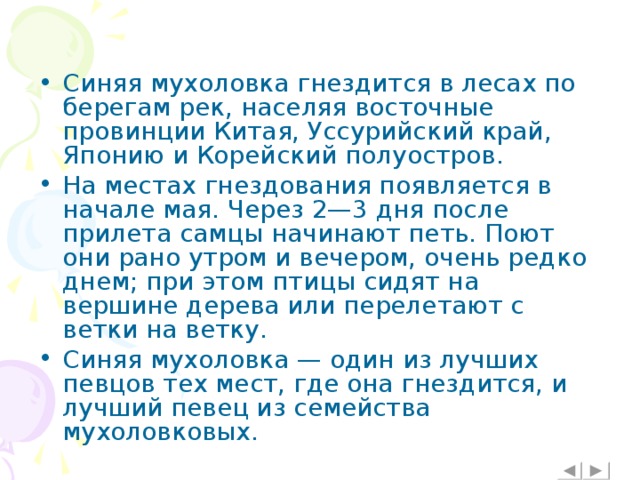 Синяя мухоловка гнездится в лесах по берегам рек, населяя восточные провинции Китая, Уссурийский край, Японию и Корейский полуостров. На местах гнездования появляется в начале мая. Через 2—3 дня после прилета самцы начинают петь. Поют они рано утром и вечером, очень редко днем; при этом птицы сидят на вершине дерева или перелетают с ветки на ветку. Синяя мухоловка — один из лучших певцов тех мест, где она гнездится, и лучший певец из семейства мухоловковых.