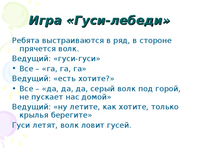 Игра «Гуси-лебеди» Ребята выстраиваются в ряд, в стороне прячется волк. Ведущий: «гуси-гуси» Все – «га, га, га» Ведущий: «есть хотите?» Все – «да, да, да, серый волк под горой, не пускает нас домой» Ведущий: «ну летите, как хотите, только крылья берегите» Гуси летят, волк ловит гусей.