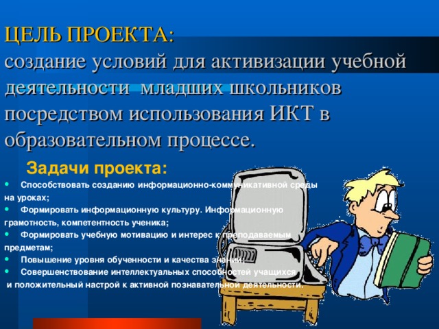 ЦЕЛЬ ПРОЕКТА:  создание условий для активизации учебной деятельности младших школьников посредством использования ИКТ в образовательном процессе. Задачи проекта: Задачи проекта: Способствовать созданию информационно-коммуникативной среды на уроках; Формировать информационную культуру. Информационную грамотность, компетентность ученика; Формировать учебную мотивацию и интерес к преподаваемым предметам; Повышение уровня обученности и качества знаний; Совершенствование интеллектуальных способностей учащихся  и положительный настрой к активной познавательной деятельности.