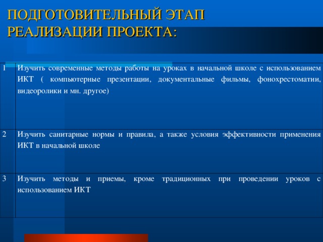 ПОДГОТОВИТЕЛЬНЫЙ ЭТАП  РЕАЛИЗАЦИИ ПРОЕКТА:    1 Изучить современные методы работы на уроках в начальной школе с использованием ИКТ ( компьютерные презентации, документальные фильмы, фонохрестоматии, видеоролики и мн. другое) 2 Изучить санитарные нормы и правила, а также условия эффективности применения ИКТ в начальной школе 3 Изучить методы и приемы, кроме традиционных при проведении уроков с использованием ИКТ