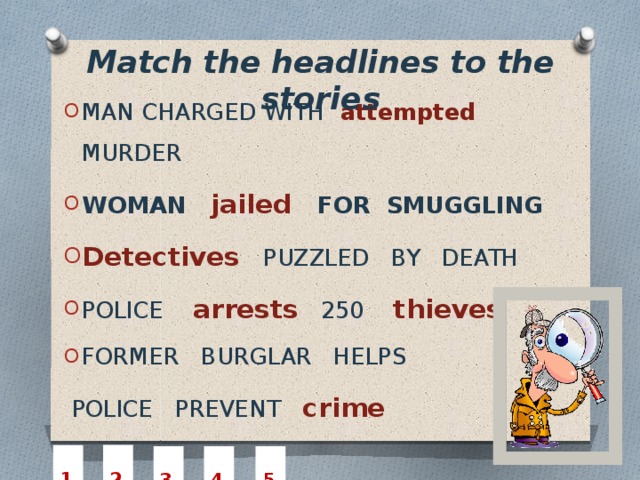 Match the headlines to the stories MAN CHARGED WITH  attempted  MURDER WOMAN  jailed   FOR SMUGGLING Detectives   PUZZLED BY DEATH POLICE arrests  250 thieves FORMER BURGLAR HELPS  POLICE PREVENT crime  2  1  3  4  5