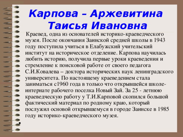 Карпова – Аржевитина  Таисья Ивановна  Краевед, одна из основателей историко-краеведческого музея. После окончания Заинской средней школы в 1943 году поступила учиться в Елабужский учительский институт на историческое отделение. Карпова научилась любить историю, получила первые уроки краеведения и стремление к поисковой работе от своего педагога С.И.Ковалева – доктора исторических наук ленинградского университета. По настоящему краеведением стала заниматься с1960 года в только что открывшейся школе-интернате рабочего поселка Новый Зай. За 25 - летнюю краеведческую работу у Т.И.Карповой скопился большой фактический материал по родному краю, который послужил основой открывшемуся в городе Заинске в 1985 году историко-краеведческого музея.