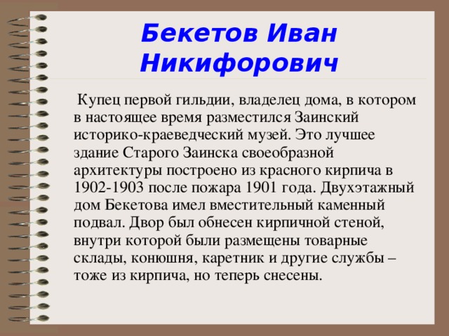 Бекетов Иван Никифорович  Купец первой гильдии, владелец дома, в котором в настоящее время разместился Заинский историко-краеведческий музей. Это лучшее здание Старого Заинска своеобразной архитектуры построено из красного кирпича в 1902-1903 после пожара 1901 года. Двухэтажный дом Бекетова имел вместительный каменный подвал. Двор был обнесен кирпичной стеной, внутри которой были размещены товарные склады, конюшня, каретник и другие службы – тоже из кирпича, но теперь снесены.