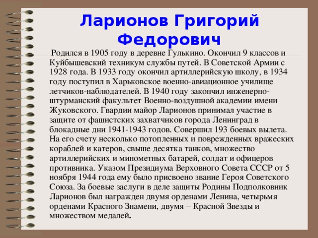 Ларионов Григорий Федорович  Родился в 1905 году в деревне Гулькино. Окончил 9 классов и Куйбышевский техникум службы путей. В Советской Армии с 1928 года. В 1933 году окончил артиллерийскую школу, в 1934 году поступил в Харьковское военно-авиационное училище летчиков-наблюдателей. В 1940 году закончил инженерно-штурманский факультет Военно-воздушной академии имени Жуковского. Гвардии майор Ларионов принимал участие в защите от фашистских захватчиков города Ленинград в блокадные дни 1941-1943 годов. Совершил 193 боевых вылета. На его счету несколько потопленных и поврежденных вражеских кораблей и катеров, свыше десятка танков, множество артиллерийских и минометных батарей, солдат и офицеров противника. Указом Президиума Верховного Совета СССР от 5 ноября 1944 года ему было присвоено звание Героя Советского Союза. За боевые заслуги в деле защиты Родины Подполковник Ларионов был награжден двумя орденами Ленина, четырьмя орденами Красного Знамени, двумя – Красной Звезды и множеством медалей .