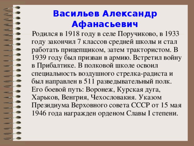 Васильев Александр Афанасьевич    Родился в 1918 году в селе Поручиково, в 1933 году закончил 7 классов средней школы и стал работать прицепщиком, затем трактористом. В 1939 году был призван в армию. Встретил войну в Прибалтике. В полковой школе освоил специальность воздушного стрелка-радиста и был направлен в 511 разведывательный полк. Его боевой путь: Воронеж, Курская дуга, Харьков, Венгрия, Чехословакия. Указом Президиума Верховного совета СССР от 15 мая 1946 года награжден орденом Славы I степени.