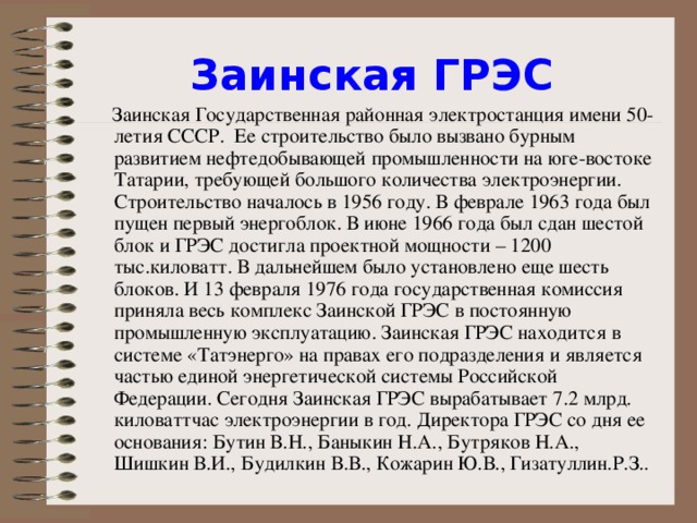 Заинская ГРЭС  Заинская Государственная районная электростанция имени 50-летия СССР. Ее строительство было вызвано бурным развитием нефтедобывающей промышленности на юге-востоке Татарии, требующей большого количества электроэнергии. Строительство началось в 1956 году. В феврале 1963 года был пущен первый энергоблок. В июне 1966 года был сдан шестой блок и ГРЭС достигла проектной мощности – 1200 тыс.киловатт. В дальнейшем было установлено еще шесть блоков. И 13 февраля 1976 года государственная комиссия приняла весь комплекс Заинской ГРЭС в постоянную промышленную эксплуатацию. Заинская ГРЭС находится в системе «Татэнерго» на правах его подразделения и является частью единой энергетической системы Российской Федерации. Сегодня Заинская ГРЭС вырабатывает 7.2 млрд. киловаттчас электроэнергии в год. Директора ГРЭС со дня ее основания: Бутин В.Н., Баныкин Н.А., Бутряков Н.А., Шишкин В.И., Будилкин В.В., Кожарин Ю.В., Гизатуллин.Р.З..