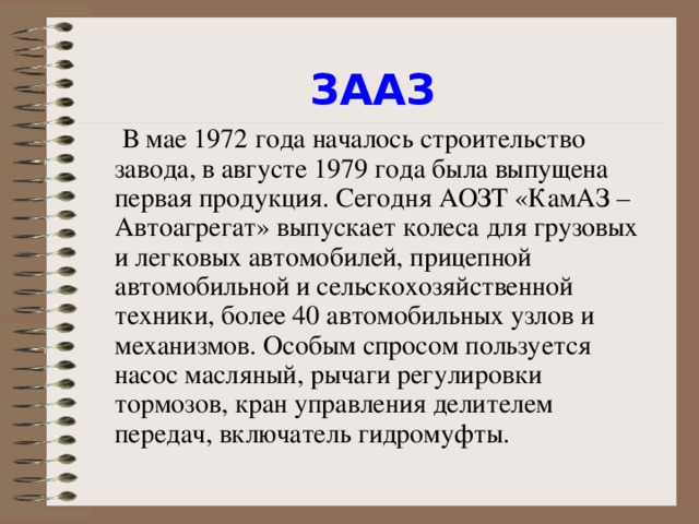 ЗААЗ    В мае 1972 года началось строительство завода, в августе 1979 года была выпущена первая продукция. Сегодня АОЗТ «КамАЗ – Автоагрегат» выпускает колеса для грузовых и легковых автомобилей, прицепной автомобильной и сельскохозяйственной техники, более 40 автомобильных узлов и механизмов. Особым спросом пользуется насос масляный, рычаги регулировки тормозов, кран управления делителем передач, включатель гидромуфты.