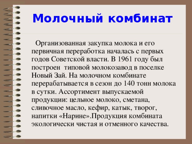 Молочный комбинат    Организованная закупка молока и его первичная переработка началась с первых годов Советской власти. В 1961 году был построен типовой молокозавод в поселке Новый Зай. На молочном комбинате перерабатывается в сезон до 140 тонн молока в сутки. Ассортимент выпускаемой продукции: цельное молоко, сметана, сливочное масло, кефир, катык, творог, напитки «Нарине». Продукция комбината экологически чистая и отменного качества.