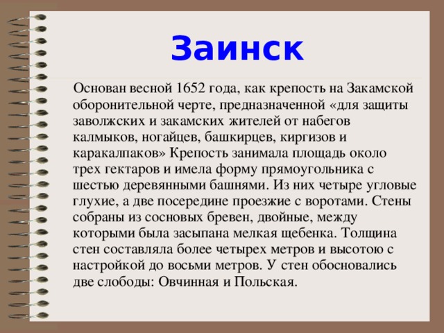 Заинск  Основан весной 1652 года, как крепость на Закамской оборонительной черте, предназначенной «для защиты заволжских и закамских жителей от набегов калмыков, ногайцев, башкирцев, киргизов и каракалпаков» Крепость занимала площадь около трех гектаров и имела форму прямоугольника с шестью деревянными башнями. Из них четыре угловые глухие, а две посередине проезжие с воротами. Стены собраны из сосновых бревен, двойные, между которыми была засыпана мелкая щебенка. Толщина стен составляла более четырех метров и высотою с настройкой до восьми метров. У стен обосновались две слободы: Овчинная и Польская.