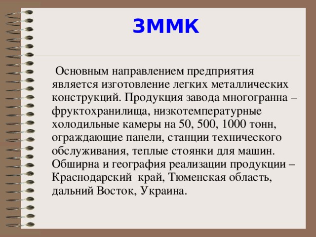 ЗММК    Основным направлением предприятия является изготовление легких металлических конструкций. Продукция завода многогранна – фруктохранилища, низкотемпературные холодильные камеры на 50, 500, 1000 тонн, ограждающие панели, станции технического обслуживания, теплые стоянки для машин. Обширна и география реализации продукции – Краснодарский  край, Тюменская область, дальний Восток, Украина.