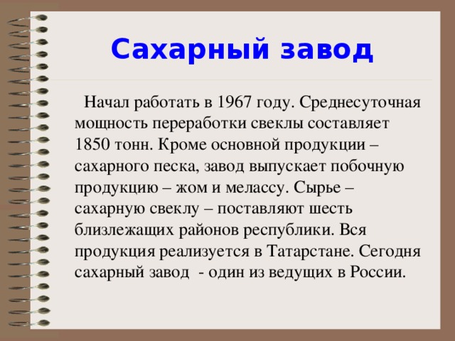 Сахарный завод  Начал работать в 1967 году. Среднесуточная мощность переработки свеклы составляет 1850 тонн. Кроме основной продукции – сахарного песка, завод выпускает побочную продукцию – жом и мелассу. Сырье – сахарную свеклу – поставляют шесть близлежащих районов республики. Вся продукция реализуется в Татарстане. Сегодня сахарный завод - один из ведущих в России.