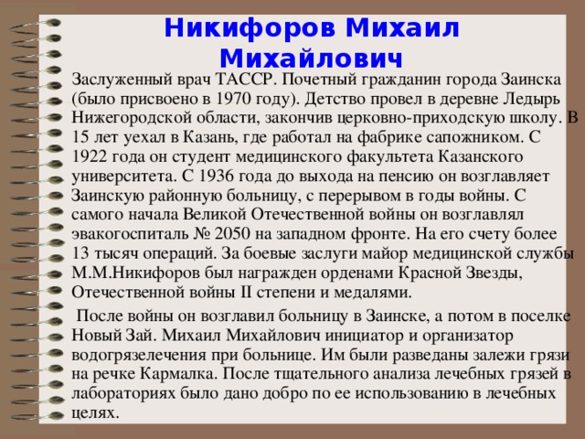 Никифоров Михаил Михайлович  Заслуженный врач ТАССР. Почетный гражданин города Заинска (было присвоено в 1970 году). Детство провел в деревне Ледырь Н ижегородской области, закончив церковно-приходскую школу. В 15 лет уехал в Казань, где работал на фабрике сапожником. С 1922 года он студент медицинского факультета Казанского университета. С 1936 года до выхода на пенсию он возглавляет Заинскую районную больницу, с перерывом в годы войны. С самого начала Великой Отечественной войны он возглавлял эвакогоспиталь № 2050 на западном фронте. На его счету более 13 тысяч операций. За боевые заслуги майор медицинской службы М.М.Никифоров был награжден орденами Красной Звезды, О течественной войны II степени и медалями.  После войны он возглавил больницу в Заинске, а потом в поселке Новый Зай. Михаил Михайлович инициатор и организатор водогрязелечения при больнице. Им были разведаны залежи грязи на речке Кармалка. После тщательного анализа лечебных грязей в лабораториях было дано добро по ее использованию в лечебных целях.