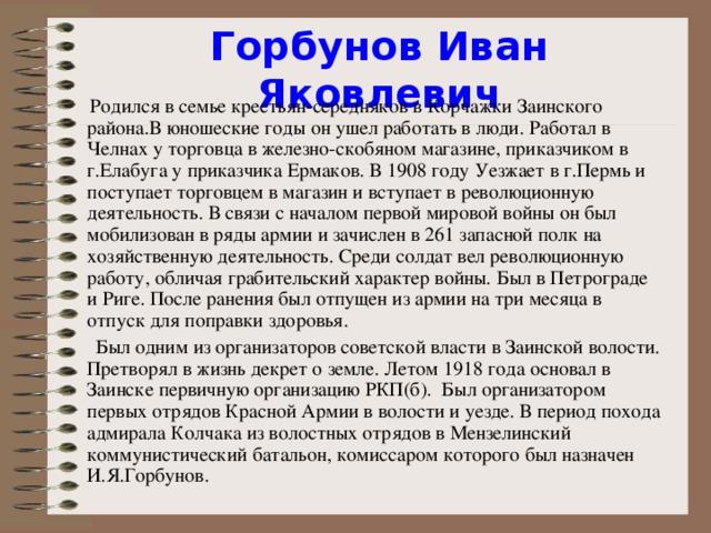 Горбунов Иван Яковлевич  Родился в семье крестьян-середняков в Корчажки З аинского района.В юношеские годы он ушел работать в люди. Работал в Челнах у торговца в железно-скобяном магазине, приказчиком в г.Елабуг а у приказчика Ермаков. В 1908 году Уезжает в г.Пермь и поступает торговцем в магазин и вступает в революционную деятельность. В связи с началом первой мировой войны он был мобилизован в  ряды армии и зачислен в 261 запасной полк на хозяйс т венную деятельно с ть. Среди солдат вел революционну ю работу, обличая грабительский характер войны. Был в Петрограде и Риге. По с ле ранения был отпущен из армии на три месяца в отпуск для поправки здоровья.  Был одним из организаторов советской власти в Заинской волости. Претворял в жизнь декрет о земле. Л етом 1918 года основал в Заинске первичную организацию РКП(б). Был организатором первых отрядов Красной Армии в волости и уезде. В период похода адмирала Колчака из волостных отрядов в Мензелинский коммунистический батальон, комиссаром которого был назначен И.Я.Горбунов.