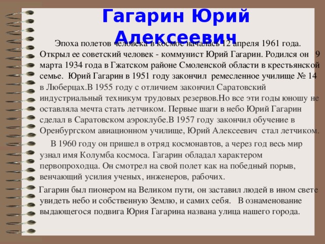 Гагарин Юрий Алексеевич  Эпоха полетов человека в космос началась 12 апреля 1961 года.  Открыл ее советский человек - коммунист Юрий Гагарин. Родился он  9 марта 1934 года в Гжатском районе Смоленской области в крестьянской семье.  Юрий Гагарин в 1951 году закончил ремесленное училище № 14 в Люберцах .В 1955 году с отличием закончил Саратовский индустриальный техникум трудовых резервов . Но все эти годы юношу не оставляла мечта стать летчиком. Первые шаги в небо Юрий Гагарин сделал в Саратовском аэроклубе. В 1957 году закончил обучение в Оренбургско м авиационно м училище , Юрий Алексеевич стал летчиком.  В 1960 году он пришел в отряд космонавтов, а через год весь мир узнал имя Колумба космоса. Гагарин обладал характером первопроходца. Он смотрел на свой полет как на победный порыв, венчающий усилия ученых, инженеров, рабочих.  Гагарин был пионером на Великом пути, он заставил людей в ином свете увидеть небо и собственную Землю, и самих себя. В ознаменование выдающегося подвига Юрия Гагарина названа улица нашего города.