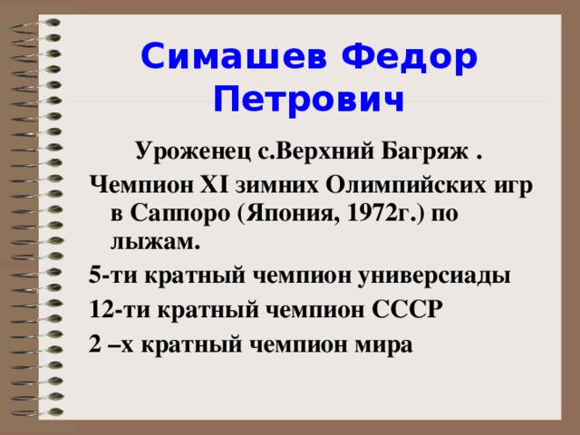 Симашев Федор Петрович  Уроженец с.Верхний Багряж . Чемпион XI зимних Олимпийских игр в Саппоро (Япония, 1972г.) по лыжам. 5-ти кратный чемпион универсиады 12-ти кратный чемпион СССР 2 –х кратный чемпион мира