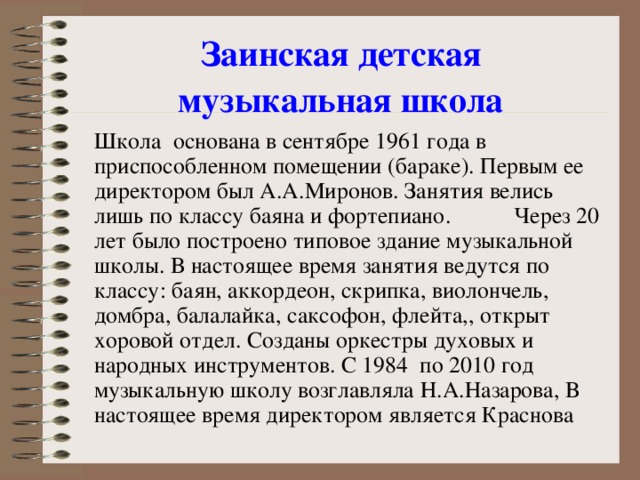 Заинская детская  музыкальная школа     Школа основана в сентябре 1961 года в приспособленном помещении (бараке). Первым ее директором был А.А.Миронов. Занятия велись лишь по классу баяна и фортепиано.  Через 20 лет было построено типовое здание музыкальной школы. В настоящее время занятия ведутся по классу: баян, аккордеон, скрипка, виолончель, домбра, балалайка, саксофон, флейта,, открыт хоровой отдел. Созданы оркестры духовых и народных инструментов. С 1984 по 2010 год музыкальную школу возглавляла Н.А.Назарова, В настоящее время директором является Краснова