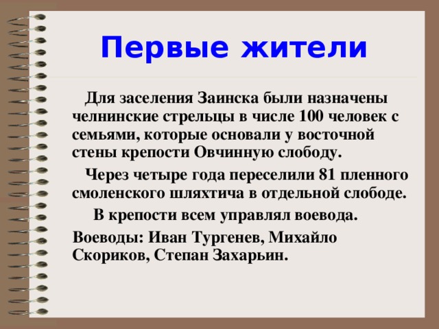 Первые жители  Для заселения Заинска были назначены челнинские стрельцы в числе 100 человек с семьями, которые основали у восточной стены крепости Овчинную слободу.  Через четыре года переселили 81 пленного смоленского шляхтича в отдельной слободе.  В крепости всем управлял воевода.  Воеводы: Иван Тургенев, Михайло Скориков, Степан Захарьин.